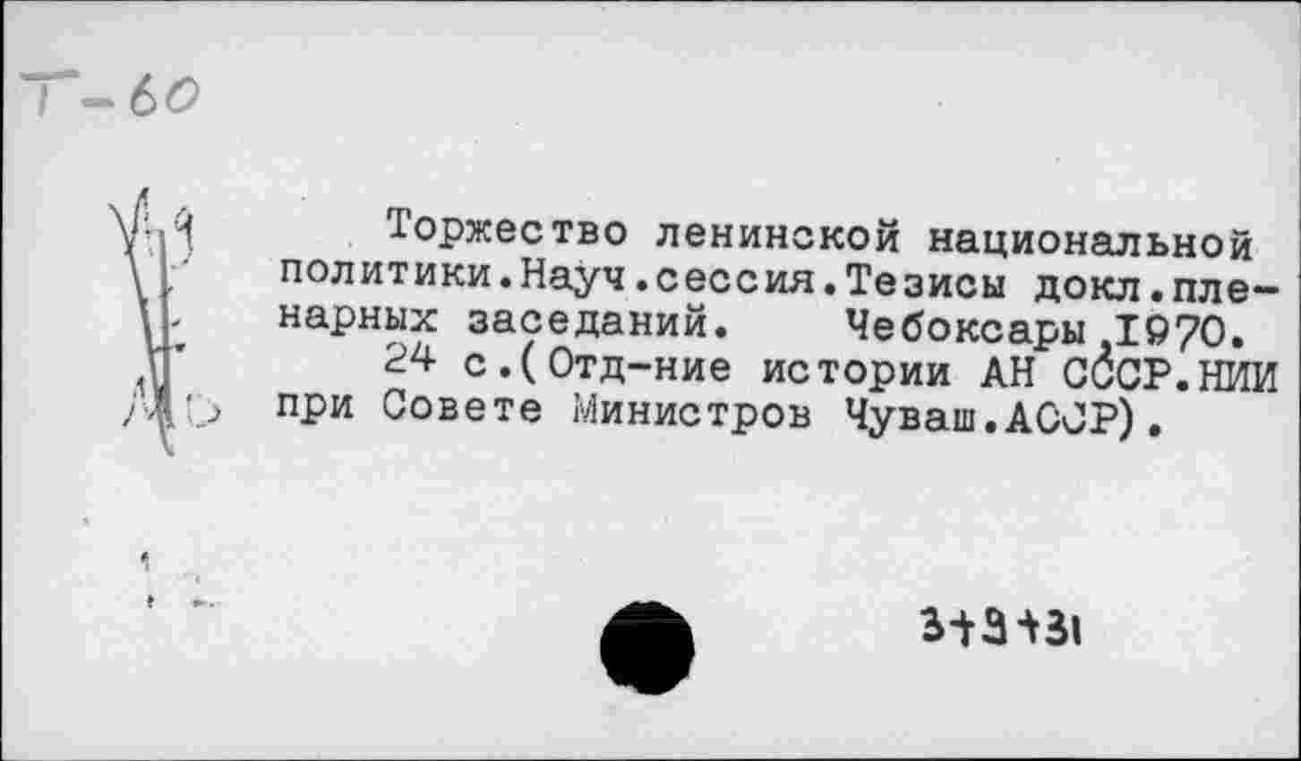 ﻿Т-6£
уИ Торжество ленинской национальной
\ ,	политики.Науч.сессия.Тезисы докл.пле—
парных заседаний. Чебоксары 1970.
Г 24 с.(0тд-ние истории АН СССР.НИИ при Совете Министров Чуваш.АССР).
